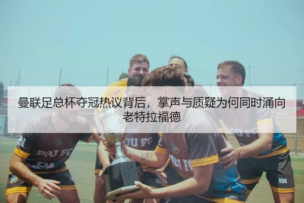 曼联足总杯夺冠热议背后，掌声与质疑为何同时涌向老特拉福德