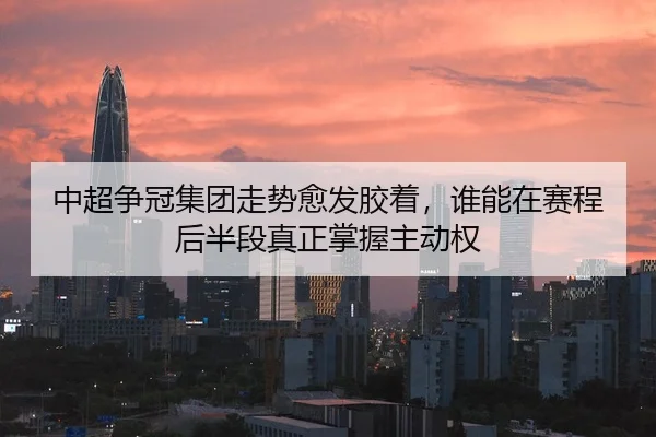中超争冠集团走势愈发胶着，谁能在赛程后半段真正掌握主动权