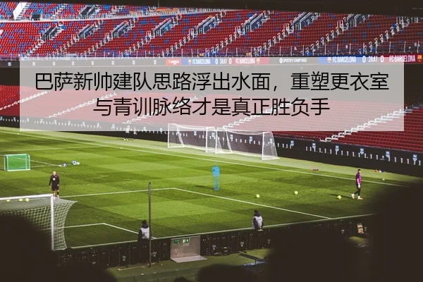 巴萨新帅建队思路浮出水面，重塑更衣室与青训脉络才是真正胜负手